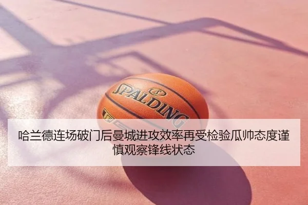 哈兰德连场破门后曼城进攻效率再受检验瓜帅态度谨慎观察锋线状态