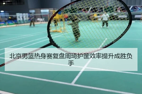 北京男篮热身赛复盘周琦护筐效率提升成胜负手
