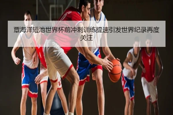 覃海洋短池世界杯前冲刺训练提速引发世界纪录再度关注